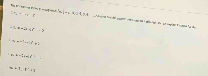 a_n=-2(-1)^n
The first several terms of a sequence  a_n are: 4, 0, 4, 0, 4, . . .. Assume that the pattern continues as indicated, find an explicit formula for
a_n=-2(-1)^n-1-2
a_n.
a_n=-2(-1)^n+2
a_n=-2(-1)^n+1-2
a_n=2(-1)^n+2