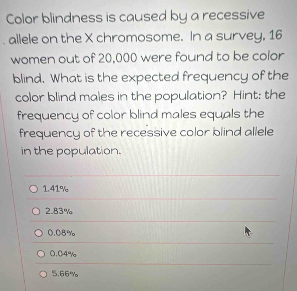 Color blindness is caused by a recessive
allele on the X chromosome. In a survey, 16
women out of 20,000 were found to be color
blind. What is the expected frequency of the
color blind males in the population? Hint: the
frequency of color blind males equals the
frequency of the recessive color blind allele
in the population.
1.41%
2.83%
0.08%
0.04%
5.66%