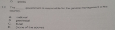 D. goods
.1.2 The _government is responsible for the general management of the
country.
A national
B. provincial
C. local
D. (none of the above)