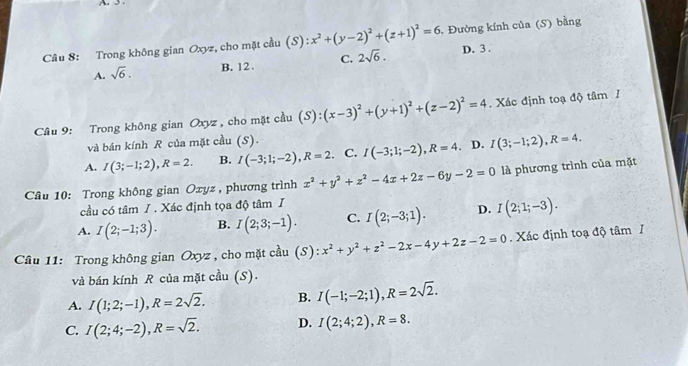 Trong không gian Oxyz, cho mặt cầu (S) S):x^2+(y-2)^2+(z+1)^2=6. Đường kính của (S) bằng
C. 2sqrt(6).
A. sqrt(6).
B. 12 . D. 3 .
Câu 9: Trong không gian Oxyz , cho mặt cầu (S):(x-3)^2+(y+1)^2+(z-2)^2=4. Xác định toạ độ tâm I
và bán kính R của mặt cầu (S).
A. I(3;-1;2),R=2. B. I(-3;1;-2),R=2. C. I(-3;1;-2),R=4 D. I(3;-1;2),R=4.
Câu 10: Trong không gian Oxyz , phương trình x^2+y^2+z^2-4x+2z-6y-2=0 là phương trình của mặt
cầu có tâm I . Xác định tọa độ tâm I
A. I(2;-1;3). B. I(2;3;-1). C. I(2;-3;1). D. I(2;1;-3).
Câu 11: Trong không gian Oxyz , cho mặt cầu (S) ):x^2+y^2+z^2-2x-4y+2z-2=0. Xác định toạ độ tâm I
và bán kính R của mặt cầu (S).
A. I(1;2;-1),R=2sqrt(2).
B. I(-1;-2;1),R=2sqrt(2).
C. I(2;4;-2),R=sqrt(2).
D. I(2;4;2),R=8.