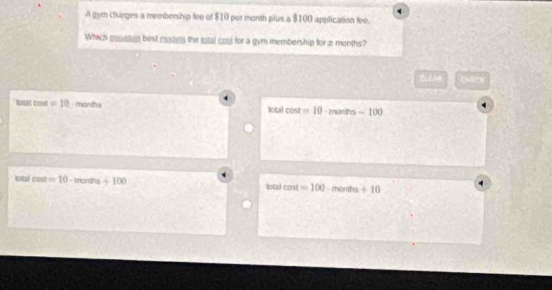 A gym charges a membership fee of $10 per month plus a $100 application fee.
Which equallien best models the tutal cost for a gym membership for æ months?
tiénn Cudgh
total cost = 10 months total cost =10 - months - 100
Int cos t=10 - months +100 cos t=100.1 n onths+10
total