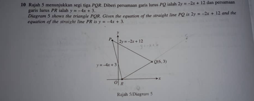 Rajah 5 menunjukkan segi tiga PQR. Diberi persamaan garis lurus PQ ialah 2y=-2x+12 dan persamaan
garis lurus PR ialah y=-4x+3.
Diagram 5 shows the triangle PQR. Given the equation of the straight line PQ is 2y=-2x+12 and the
equation of the straight line PR is y=-4x+3.
Rajah 5/Diagram 5