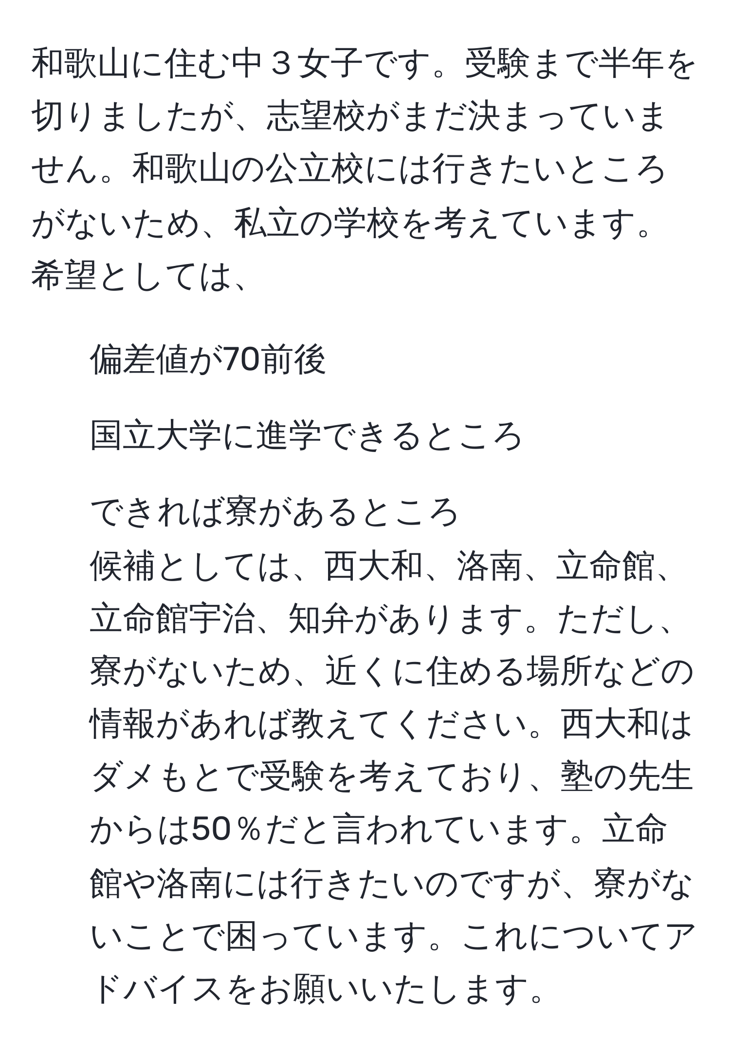 和歌山に住む中３女子です。受験まで半年を切りましたが、志望校がまだ決まっていません。和歌山の公立校には行きたいところがないため、私立の学校を考えています。希望としては、  
1. 偏差値が70前後  
2. 国立大学に進学できるところ  
3. できれば寮があるところ  
候補としては、西大和、洛南、立命館、立命館宇治、知弁があります。ただし、寮がないため、近くに住める場所などの情報があれば教えてください。西大和はダメもとで受験を考えており、塾の先生からは50％だと言われています。立命館や洛南には行きたいのですが、寮がないことで困っています。これについてアドバイスをお願いいたします。