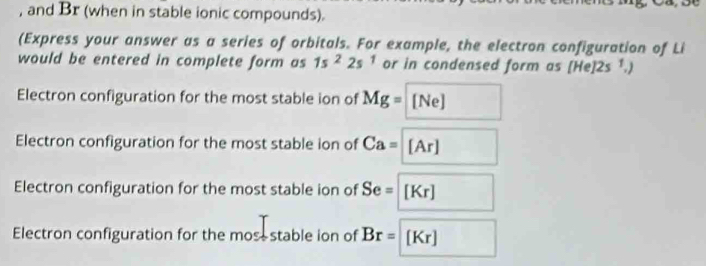 and Br (when in stable ionic compounds).
(Express your answer as a series of orbitals. For example, the electron configuration of Li
would be entered in complete form as 1s^22s^1 or in condensed form as [He 12s^1,)
Electron configuration for the most stable ion of Mg=[Ne]
Electron configuration for the most stable ion of Ca=[Ar]
Electron configuration for the most stable ion of Se=[Kr]
Electron configuration for the mosestable ion of Br=[Kr]