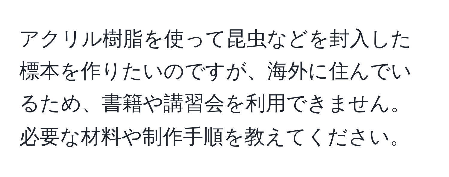 アクリル樹脂を使って昆虫などを封入した標本を作りたいのですが、海外に住んでいるため、書籍や講習会を利用できません。必要な材料や制作手順を教えてください。