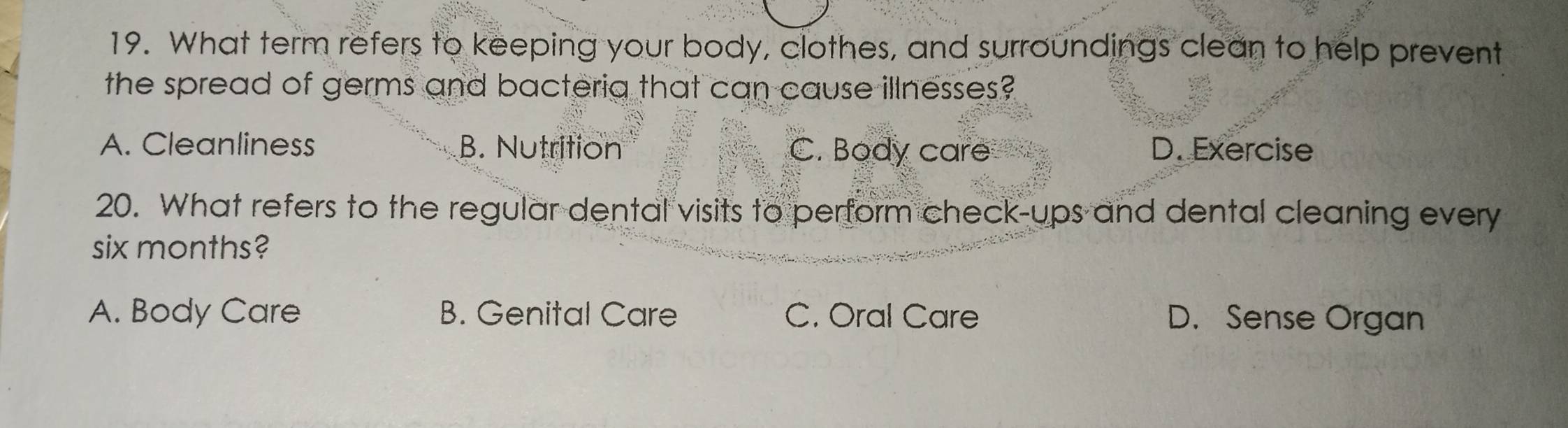 What term refers to keeping your body, clothes, and surroundings clean to help prevent
the spread of germs and bacteria that can cause illnesses?
A. Cleanliness B. Nutrition C. Body care D. Exercise
20. What refers to the regular dental visits to perform check-ups and dental cleaning every
six months?
A. Body Care B. Genital Care C. Oral Care D. Sense Organ