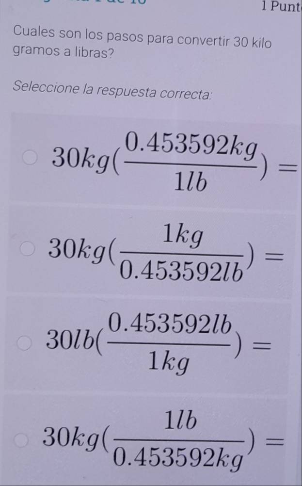 Punt
Cuales son los pasos para convertir 30 kilo
gramos a libras?
Seleccione la respuesta correcta:
30kg( (0.453592kg)/1lb )=
30kg( 1kg/0.453592lb )=
30lb( (0.453592lb)/1kg )=
30kg( 1lb/0.453592kg )=