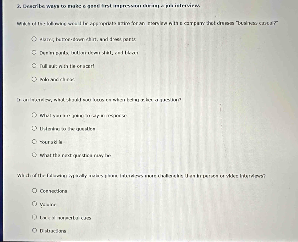 Describe ways to make a good first impression during a job interview.
Which of the following would be appropriate attire for an interview with a company that dresses “business casual?”
Blazer, button-down shirt, and dress pants
Denim pants, button-down shirt, and blazer
Full suit with tie or scarf
Polo and chinos
In an interview, what should you focus on when being asked a question?
What you are going to say in response
Listening to the question
Your skills
What the next question may be
Which of the following typically makes phone interviews more challenging than in-person or video interviews?
Connections
Volume
Lack of nonverbal cues
Distractions