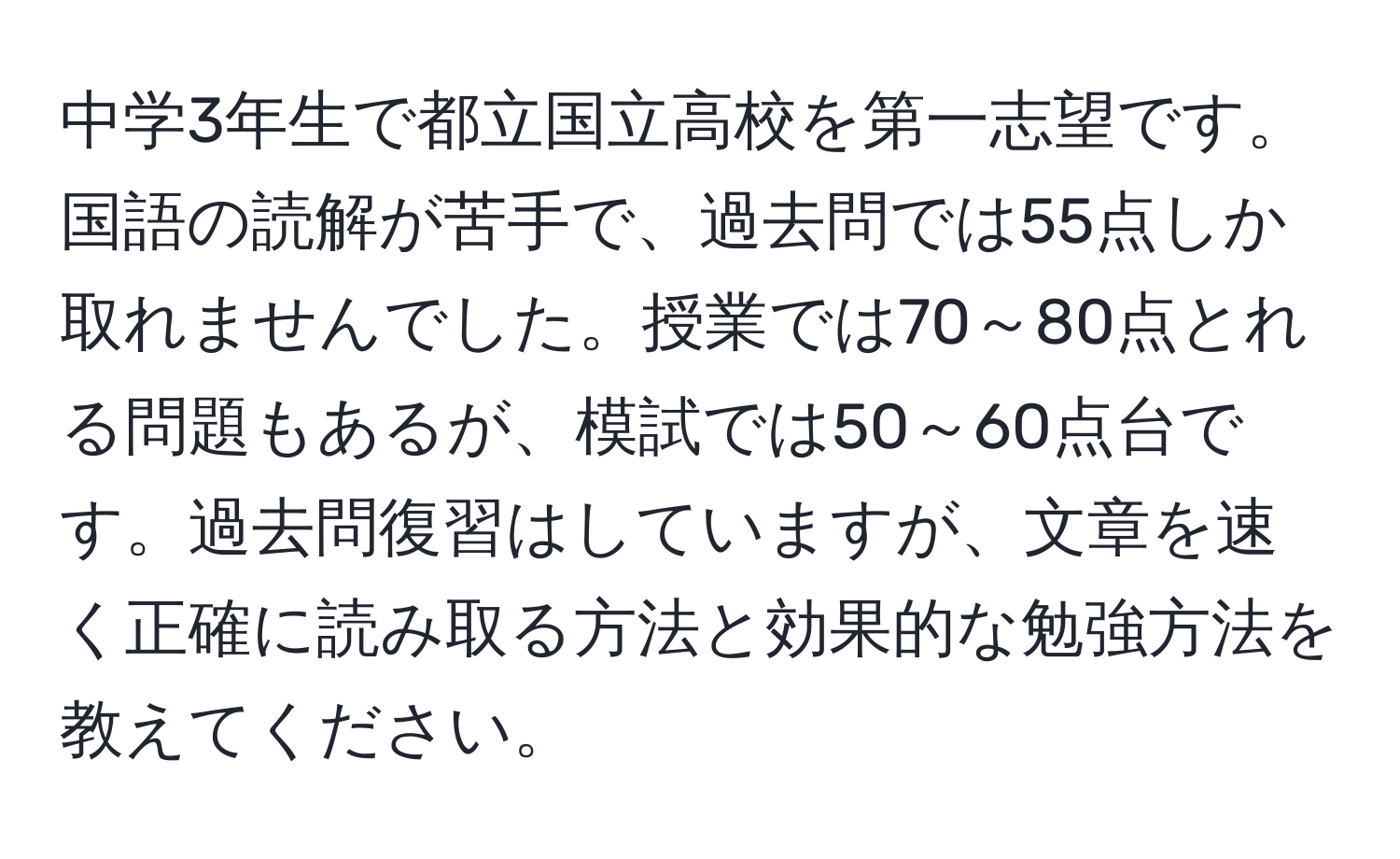 中学3年生で都立国立高校を第一志望です。国語の読解が苦手で、過去問では55点しか取れませんでした。授業では70～80点とれる問題もあるが、模試では50～60点台です。過去問復習はしていますが、文章を速く正確に読み取る方法と効果的な勉強方法を教えてください。