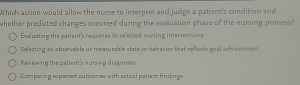 Which action would allow the nurse to interpret and judge a patient's condition and
whether predicted changes occurred during the evalluation phase of the nursing process?
Evaluating the patient's response to selected nursing interventions
Selecting an obrervable or measurable state or bebasion that -x^2 ects goal achievement
Revswing the eatients nursing diagnoses
Comparing expected outcomes with actual patien: Aindings