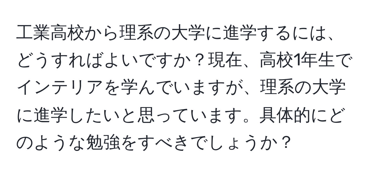 工業高校から理系の大学に進学するには、どうすればよいですか？現在、高校1年生でインテリアを学んでいますが、理系の大学に進学したいと思っています。具体的にどのような勉強をすべきでしょうか？