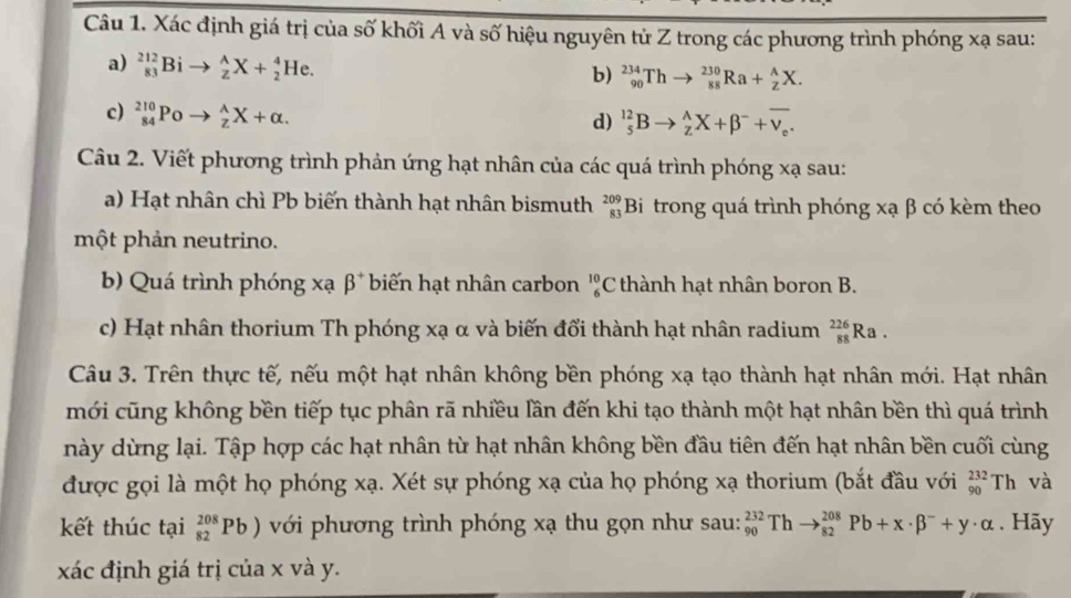 Xác định giá trị của số khối A và số hiệu nguyên tử Z trong các phương trình phóng xạ sau:
a) _(83)^(212)Bi to _z^(AX+_2^4He.
b) _(90)^(234)Thto _(88)^(230)Ra+_Z^AX.
c) _(84)^(210)Poto _z^(lambda)X+alpha .
d) _5^(12)Bto _z^AX+beta ^-)+overline v_e.
Câu 2. Viết phương trình phản ứng hạt nhân của các quá trình phóng xạ sau:
a) Hạt nhân chì Pb biến thành hạt nhân bismuth _(83)^(209)B Si trong quá trình phóng xạ β có kèm theo
một phản neutrino.
b) Quá trình phóng xạ beta^+ biến hạt nhân carbon _6^((10)C thành hạt nhân boron B.
c) Hạt nhân thorium Th phóng xạ α và biến đổi thành hạt nhân radium _(88)^(226)Ra.
Câu 3. Trên thực tế, nếu một hạt nhân không bền phóng xạ tạo thành hạt nhân mới. Hạt nhân
mới cũng không bền tiếp tục phân rã nhiều lần đến khi tạo thành một hạt nhân bền thì quá trình
này dừng lại. Tập hợp các hạt nhân từ hạt nhân không bền đầu tiên đến hạt nhân bền cuối cùng
được gọi là một họ phóng xạ. Xét sự phóng xạ của họ phóng xạ thorium (bắt đầu với _(90)^(232)Th và
kết thúc tại _(82)^(208)Pb) với phương trình phóng xạ thu gọn như sau: _(90)^(232)Thto _(82)^(208)Pb+x· beta ^-)+y· alpha. Hãy
xác định giá trị của x và y.