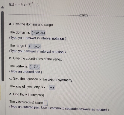 f(x)=-3(x+7)^2+3
a. Give the domain and range. 
The domain is (-∈fty ,∈fty )
(Type your answer in interval notation.) 
The range is (-∈fty ,3]
(Type your answer in interval notation.) 
b. Give the coordinates of the vertex. 
The vertex is (-7,3)
(Type an ordered pair.) 
c. Give the equation of the axis of symmetry 
The axis of symmetry is x=-7
d. Find the y-intercept(s) 
The y-intercept(s) is/are □ . 
(Type an ordered pair. Use a comma to separate answers as needed.)