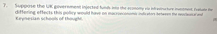 Suppose the UK government injected funds into the economy via infrastructure investment. Evaluate the 
differing effects this policy would have on macroeconomic indicators between the neoclassical and 
Keynesian schools of thought. (8)