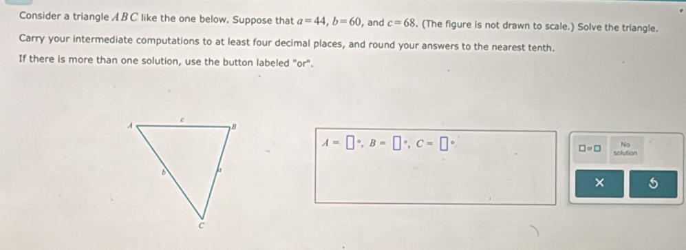 Consider a triangle A BC like the one below. Suppose that a=44, b=60 , and c=68. (The figure is not drawn to scale.) Solve the triangle. 
Carry your intermediate computations to at least four decimal places, and round your answers to the nearest tenth. 
If there is more than one solution, use the button labeled "or".
A=□°, B=□°, C=□°
No
□ approx □  solution 
×