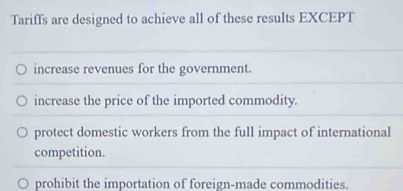 Tariffs are designed to achieve all of these results EXCEPT
increase revenues for the government.
increase the price of the imported commodity.
protect domestic workers from the full impact of international
competition.
prohibit the importation of foreign-made commodities.