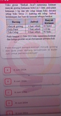 Toko grosir ''Berkah Jaya''> menerima kiriman
minyak goreng kemasan botol isi 1 liter, gula pasir
kemasan 1 kg dan teh celup dalam boks dimana
setiap boks berisi 25 kantong teh celup. Jadwal
kedatangan dan banyak kiriman sebagai berikut
Pada tanggal 15 Mei 2024 toko menerima kiriman
dari ketiga produk secara bersamaan pertama kali.
Pada tanggal berapa kiriman minyak goreng
dan gula pasir datang bersamaan di bulàn
Juni untuk pertama kalinya?
A 6 Juni 2024.
B B Juni 2024.
C 9 Juni 2024.
D i0 Juni 2024
12 Juni 2024