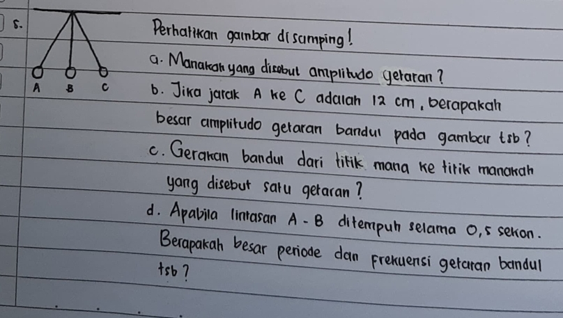 Perhatikan gambar disamping! 
a. Manakan yang disabut amplitudo geraran? 
6. Jika jarak A ke C adalan 12 cm, berapakah 
besar amplitudo getaran bandul pada gambar trb? 
c. Geranan bandul dari lilik mana ke firik manonah 
yang disebut saru geraran? 
d. Apabila linrasan A- B ditempuh selama 0, 5 selion. 
Becapakah besar periode dan prehuensi getaran bandul 
+sb?