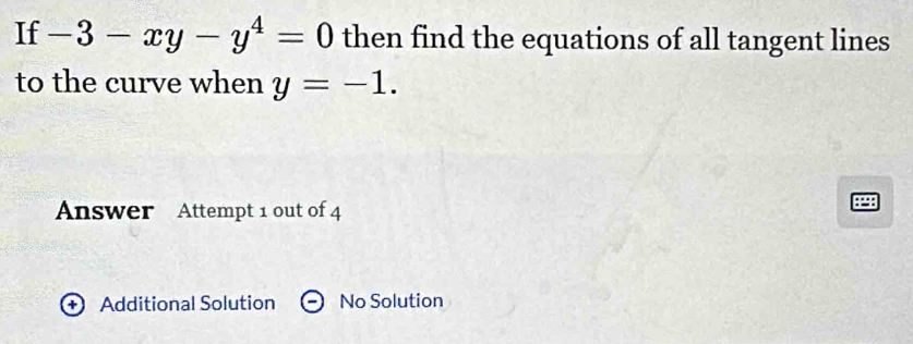 If -3-xy-y^4=0 then find the equations of all tangent lines 
to the curve when y=-1. 
Answer Attempt 1 out of 4 
+ Additional Solution No Solution