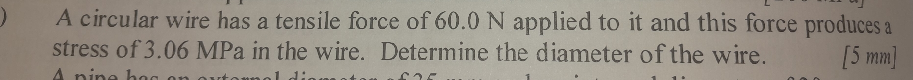 A circular wire has a tensile force of 60.0 N applied to it and this force produces a 
stress of 3.06 MPa in the wire. Determine the diameter of the wire.
[5 mm]