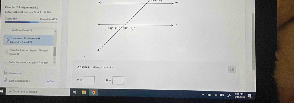 Quarter 2 Assignment #1
65% credit until: January 26 at 11:59 PM
Grade: 40% Complete: 65%
Equations (Level 1)
Transversal Problems with
Equations (Level 2)
Solve for interior Angles - Triangle
(Level 1)
Solve for Interior Angles - Triangle
Answer Attempt 1 out of 2
Calculator
Kate Chiaramonte Log Out x=□ y=□
Type here to search