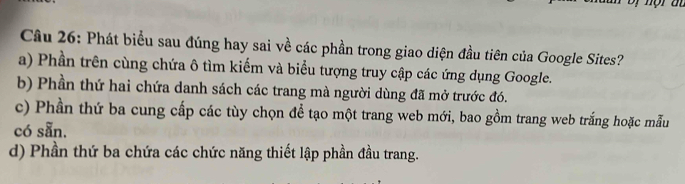 Phát biểu sau đúng hay sai về các phần trong giao diện đầu tiên của Google Sites?
a) Phần trên cùng chứa ô tìm kiếm và biểu tượng truy cập các ứng dụng Google.
b) Phần thứ hai chứa danh sách các trang mà người dùng đã mở trước đó.
c) Phần thứ ba cung cấp các tùy chọn để tạo một trang web mới, bao gồm trang web trắng hoặc mẫu
có sẵn.
d) Phần thứ ba chứa các chức năng thiết lập phần đầu trang.