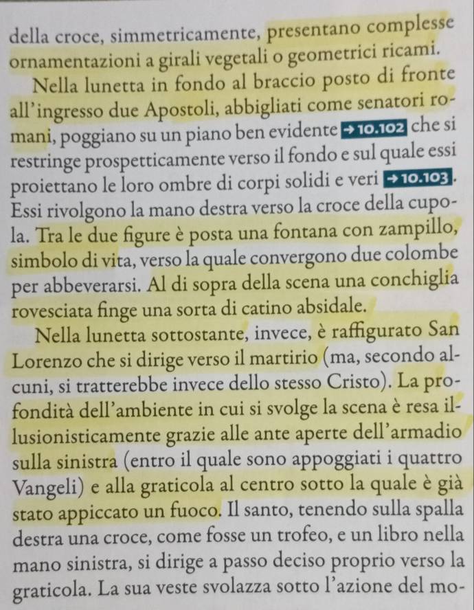 della croce, simmetricamente, presentano complesse 
ornamentazioni a girali vegetali o geometrici ricami. 
Nella lunetta in fondo al braccio posto di fronte 
all’ingresso due Apostoli, abbigliati come senatori ro- 
mani, poggiano su un piano ben evidente £10.102 che si 
restringe prospetticamente verso il fondo e sul quale essi 
proiettano le loro ombre di corpi solidi e veri → 10.103. 
Essi rivolgono la mano destra verso la croce della cupo- 
la. Tra le due figure è posta una fontana con zampillo, 
simbolo di vita, verso la quale convergono due colombe 
per abbeverarsi. Al di sopra della scena una conchiglia 
rovesciata finge una sorta di catino absidale. 
Nella lunetta sottostante, invece, è raffigurato San 
Lorenzo che si dirige verso il martirio (ma, secondo al- 
cuni, si tratterebbe invece dello stesso Cristo). La pro- 
fondità dell’ambiente in cui si svolge la scena è resa il- 
lusionisticamente grazie alle ante aperte dell’armadio 
sulla sinistra (entro il quale sono appoggiati i quattro 
Vangeli) e alla graticola al centro sotto la quale è già 
stato appiccato un fuoco. Il santo, tenendo sulla spalla 
destra una croce, come fosse un trofeo, e un libro nella 
mano sinistra, si dirige a passo deciso proprio verso la 
graticola. La sua veste svolazza sotto l’azione del mo-