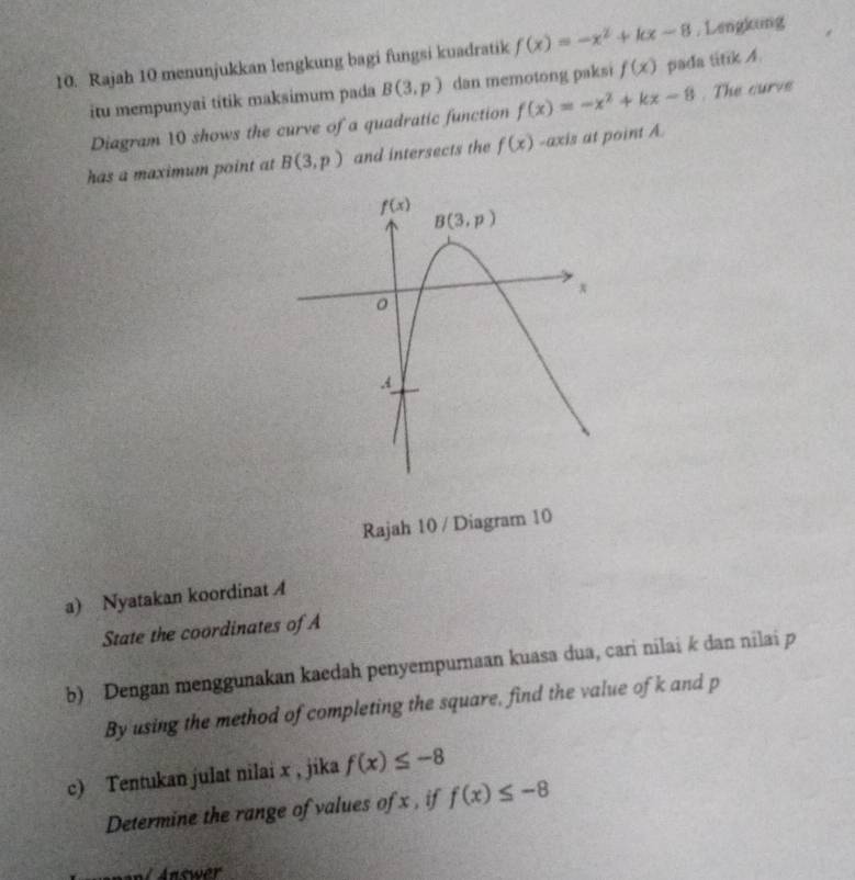 Rajah 10 menunjukkan lengkung bagi fungsi kuadratik f(x)=-x^2+kx-8 , Lengkung
itu mempunyai titik maksimum pada B(3,p) dan memotong paksi f(x) pada titik A.
Diagram 10 shows the curve of a quadratic function f(x)=-x^2+kx-8. The curve
has a maximum point at B(3,p) and intersects the f(x) -axis at point A
Rajah 10 / Diagram 10
a) Nyatakan koordinat A
State the coordinates of A
b) Dengan menggunakan kaedah penyempurnaan kuasa dua, cari nilai k dan nilai p
By using the method of completing the square, find the value of k and p
c) Tentukan julat nilai x , jika f(x)≤ -8
Determine the range of values of x , if f(x)≤ -8