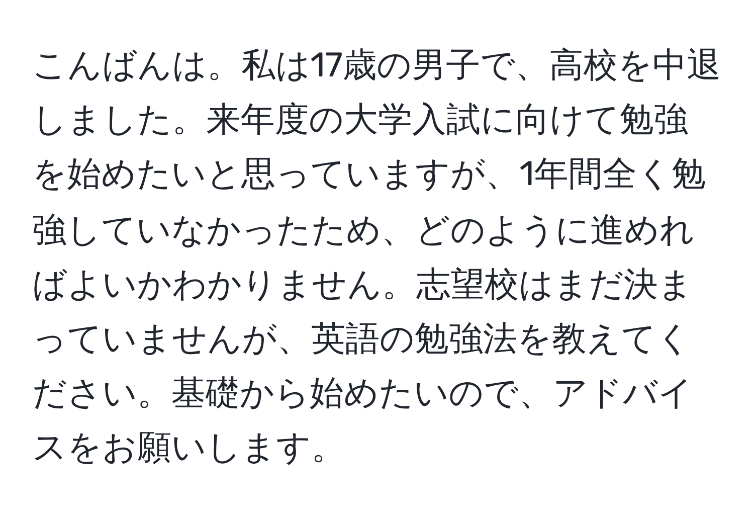 こんばんは。私は17歳の男子で、高校を中退しました。来年度の大学入試に向けて勉強を始めたいと思っていますが、1年間全く勉強していなかったため、どのように進めればよいかわかりません。志望校はまだ決まっていませんが、英語の勉強法を教えてください。基礎から始めたいので、アドバイスをお願いします。