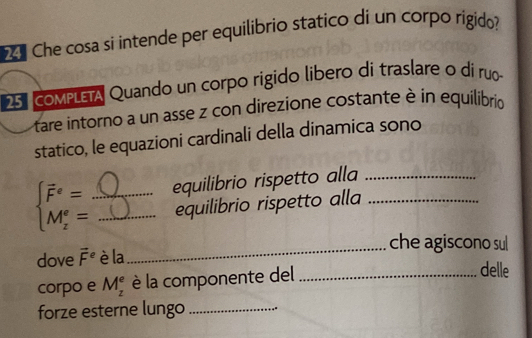 Che cosa si intende per equilibrio statico di un corpo rigido? 
25 coMPLETA Quando un corpo rigido libero di traslare o dí ruo 
tare intorno a un asse z con direzione costante è in equilibrio 
statico, le equazioni cardinali della dinamica sono
beginarrayl vector F^(e= M_z^e=endarray). _ _equilibrio rispetto alla__ 
equilibrio rispetto alla 
_che agiscono sul 
dove vector F^e è la 
corpo e M_z^e è la componente del_ 
delle 
forze esterne lungo_