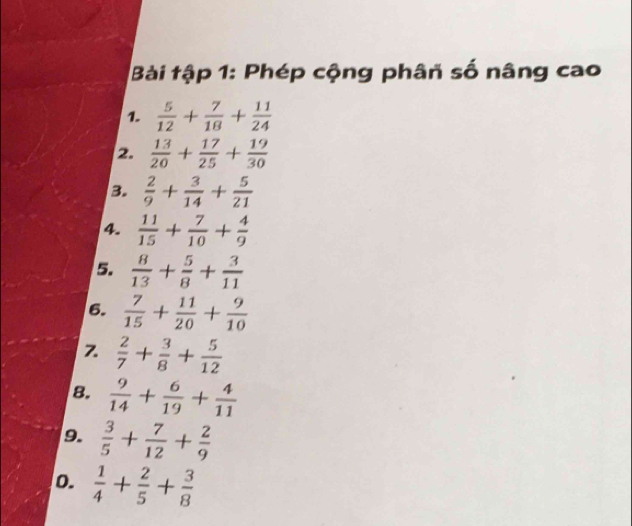 Bài tập 1: Phép cộng phân số nâng cao 
1.  5/12 + 7/18 + 11/24 
2.  13/20 + 17/25 + 19/30 
3.  2/9 + 3/14 + 5/21 
4.  11/15 + 7/10 + 4/9 
5.  8/13 + 5/8 + 3/11 
6.  7/15 + 11/20 + 9/10 
Z  2/7 + 3/8 + 5/12 
8.  9/14 + 6/19 + 4/11 
9.  3/5 + 7/12 + 2/9 
o.  1/4 + 2/5 + 3/8 