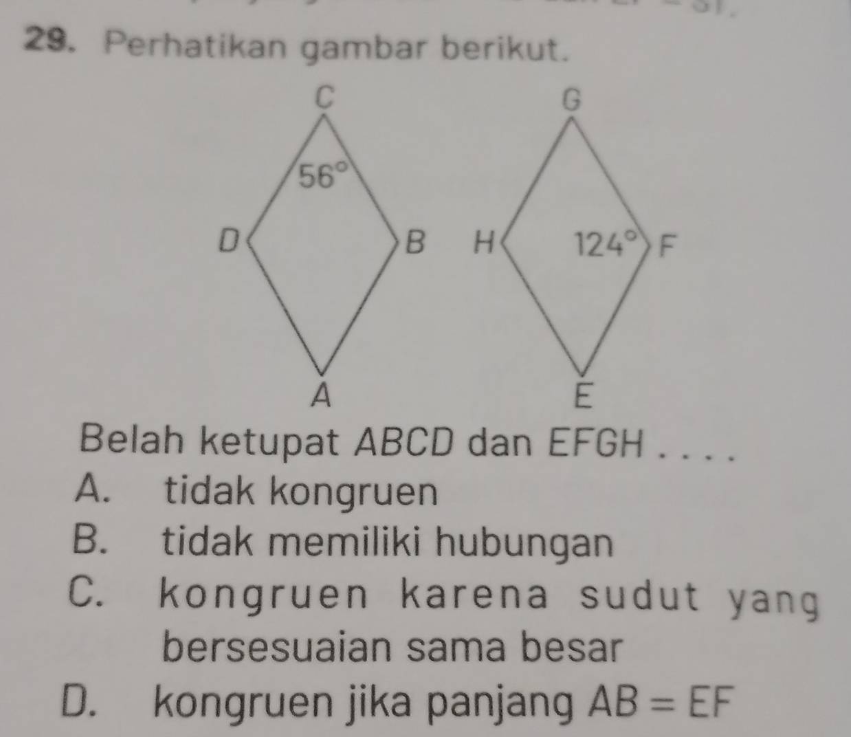 Perhatikan gambar berikut.
 
Belah ketupat ABCD dan EFGH . . . .
A. tidak kongruen
B. tidak memiliki hubungan
C. kongruen karena sudut yang
bersesuaian sama besar
D. kongruen jika panjang AB=EF