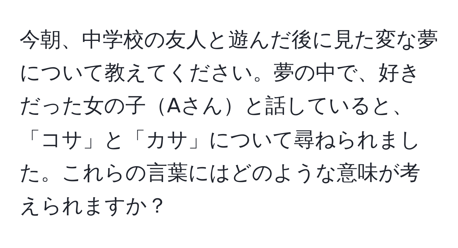 今朝、中学校の友人と遊んだ後に見た変な夢について教えてください。夢の中で、好きだった女の子Aさんと話していると、「コサ」と「カサ」について尋ねられました。これらの言葉にはどのような意味が考えられますか？