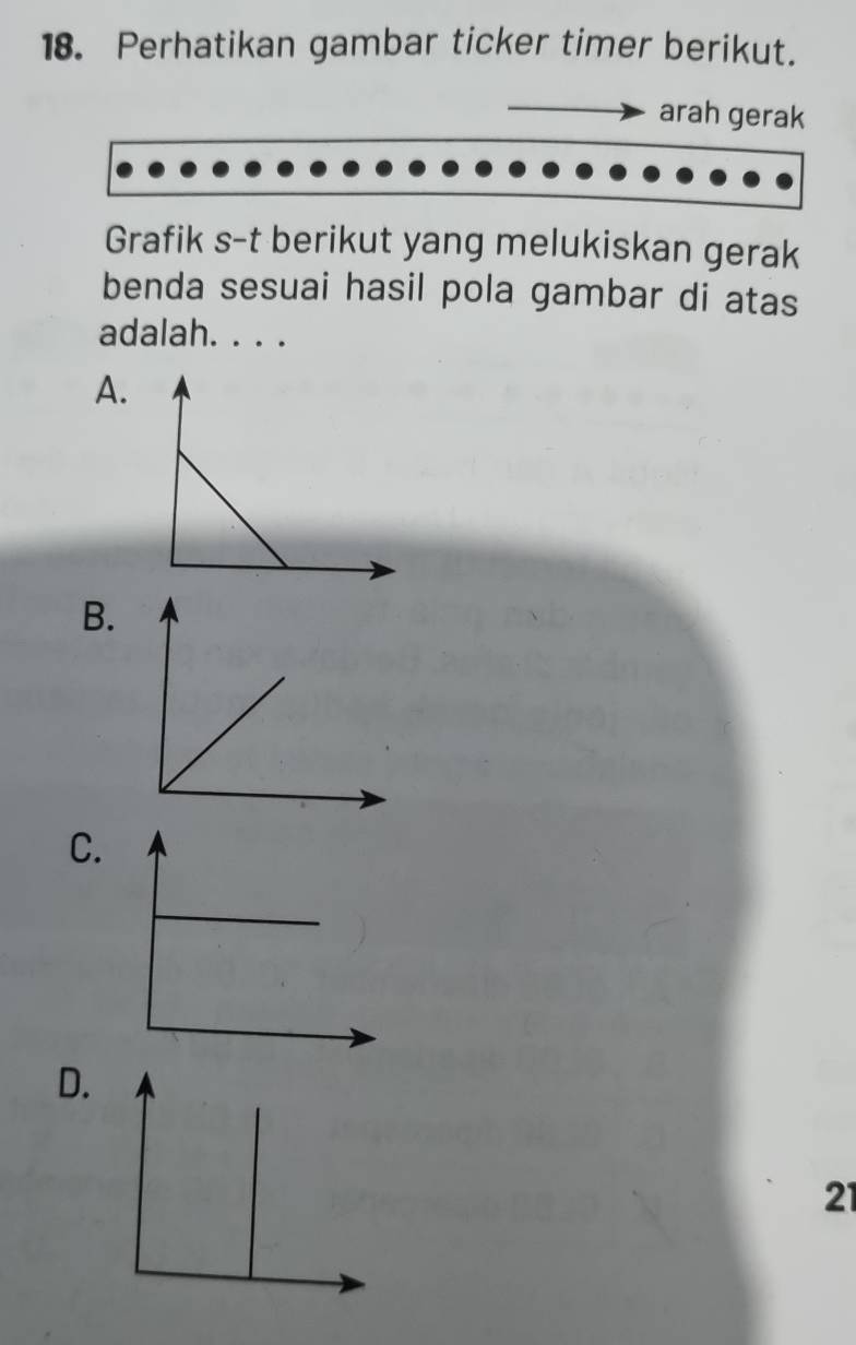 Perhatikan gambar ticker timer berikut. 
arah gerak 
Grafik s-t berikut yang melukiskan gerak 
benda sesuai hasil pola gambar di atas 
adalah. . . . 
A. 
B. 
C. 
D. 
21