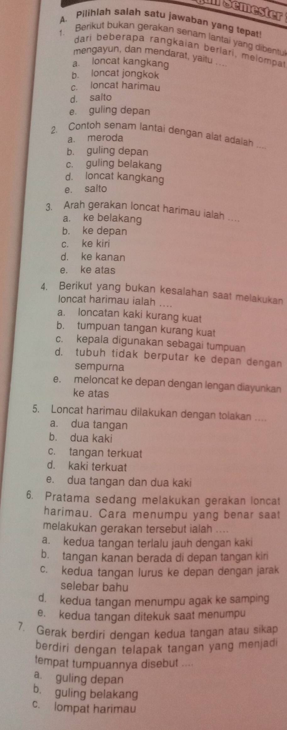 umsemester
A. Pilihlah salah satu jawaban yang tepat!
1. Berikut bukan gerakan senam lantai yang dibentul
dari beberapa rangkaian berlari, melompat
mengayun, dan mendarat, yaitu ....
a. loncat kangkang
b. loncat jongkok
c. loncat harimau
d. salto
e. guling depan
2. Contoh senam lantai dengan alat adalah ..
a. meroda
b. guling depan
c. guling belakang
d. loncat kangkang
e. salto
3. Arah gerakan loncat harimau ialah ..
a. ke belakang
b. ke depan
c. ke kiri
d. ke kanan
e. ke atas
4. Berikut yang bukan kesalahan saat melakukan
loncat harimau ialah ....
a. loncatan kaki kurang kuat
b. tumpuan tangan kurang kuat
c. kepala digunakan sebagai tumpuan
d. tubuh tidak berputar ke depan dengan
sempurna
e. meloncat ke depan dengan lengan diayunkan
ke atas
5. Loncat harimau dilakukan dengan tolakan ....
a. dua tangan
b. dua kaki
c. tangan terkuat
d. kaki terkuat
e. dua tangan dan dua kaki
6. Pratama sedang melakukan gerakan loncat
harimau. Cara menumpu yang benar saat
melakukan gerakan tersebut ialah ....
a. kedua tangan terlalu jauh dengan kaki
b. tangan kanan berada di depan tangan kiri
c. kedua tangan lurus ke depan dengan jarak
selebar bahu
d. kedua tangan menumpu agak ke samping
e. kedua tangan ditekuk saat menumpu
7. Gerak berdiri dengan kedua tangan atau sikap
berdiri dengan telapak tangan yang menjad 
tempat tumpuannya disebut ....
a. guling depan
b. guling belakang
c. lompat harimau