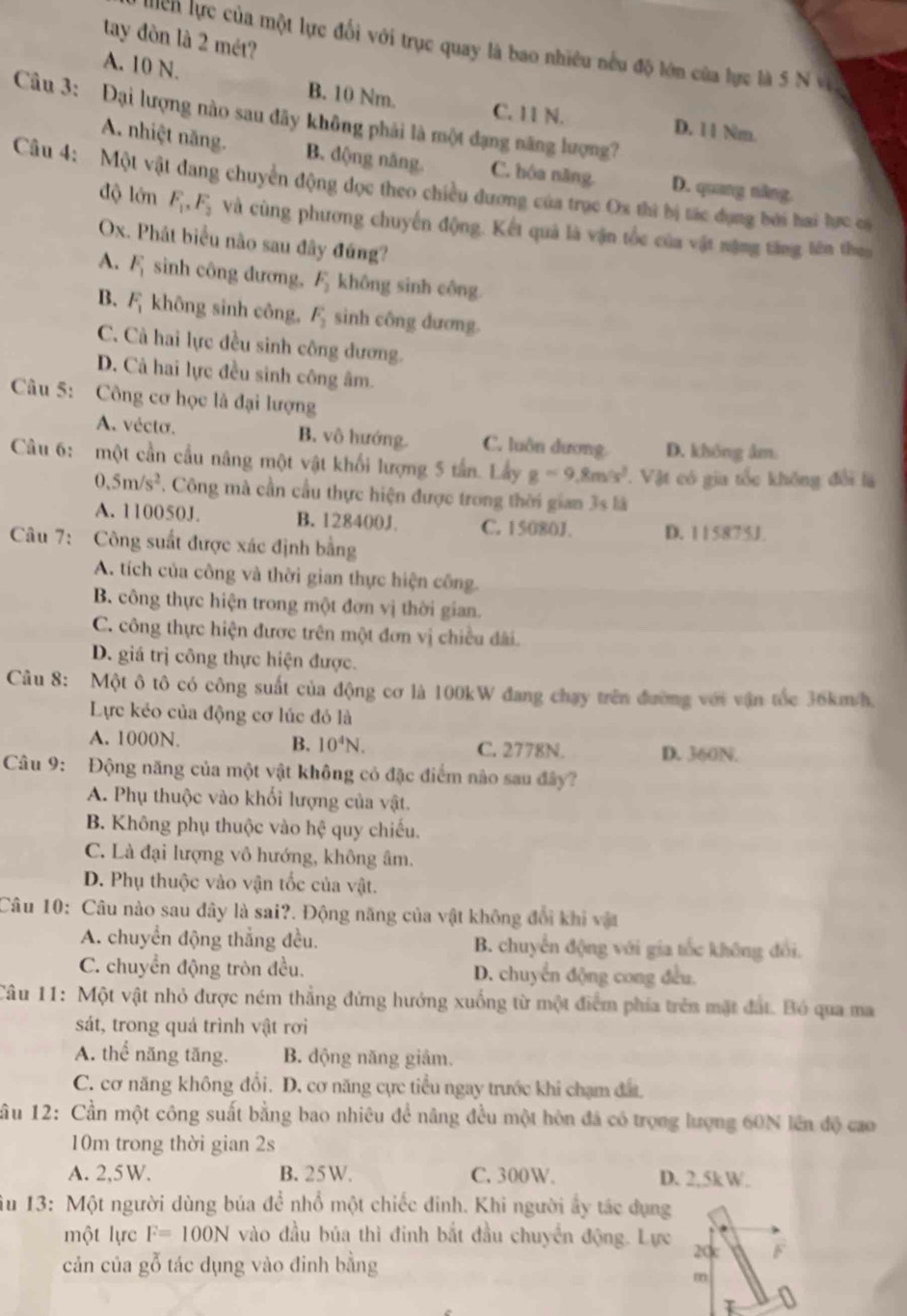 tay đòn là 2 mét?
Miểh lực của một lực đối với trục quay là bao nhiều nều độ lớn của lực là 5 N v
A. 10 N. B. 10 Nm.
Câu 3: Đại lượng nào sau đãy không phải là một đạng năng lượng?
C. 11 N. D. 11 Nm.
A. nhiệt năng. B. động năng. C. hóa năng. D. quang năng
Câu 4: Một vật dang chuyển động đọc theo chiều đương của trục Ox thì bị tác dụng bởi hai lực có
độ lớn F_1,F_2 và cùng phương chuyến động. Kết quả là vận tốc của vật nặng tăng lên the
Ox. Phát biểu não sau đây đứng?
A. F_1 sinh công đương, F_2 không sinh công.
B. F_1 không sinh công, F_2 sinh công dương.
C. Cả hai lực đều sinh công dương.
D. Cả hai lực đều sinh công âm.
Câu 5: Công cơ học là đại lượng
A. vécto. B. vô hướng. C. luôn dương D. không âm
Câu 6: một cần cầu nâng một vật khối lượng 5 tấn. Lầy g=9.8m/s^2.  Vật có gia tốc không đổi là
0.5m/s^2 , Công mà cần cầu thực hiện được trong thời gian 3s là
A. 110050J. B. 128400J C. 15080J. D. 115875J
Câu 7: Công suất được xác định bằng
A. tích của công và thời gian thực hiện công.
B. công thực hiện trong một đơn vị thời gian.
C. công thực hiện được trên một đơn vị chiều đài.
D. giá trị công thực hiện được.
Câu 8: Một ô tô có công suất của động cơ là 100kW đang chay trên đường với vận tốc 36km/h,
Lực kẻo của động cơ lúc đỏ là
A. 1000N. B. 10^4N. C. 2778N. D. 360N.
Câu 9: Động năng của một vật không có đặc điểm nào sau đây?
A. Phụ thuộc vào khối lượng của vật.
B. Không phụ thuộc vào hệ quy chiếu.
C. Là đại lượng vô hướng, không âm.
D. Phụ thuộc vào vận tốc của vật.
Câu 10: Câu nào sau đây là sai?. Động năng của vật không đổi khi vật
A. chuyển động thắng đều. B. chuyển động với gia tốc không đổi.
C. chuyển động tròn đều. D. chuyển động cong đều.
Câu 11: Một vật nhỏ được ném thẳng đứng hướng xuống từ một điểm phía trên mặt đất. Bó qua ma
sát, trong quá trình vật rơi
A. thể năng tăng. B. động năng giảm.
C. cơ năng không đổi. D. cơ năng cực tiểu ngay trước khi chạm đâ
ầu 12: Cần một công suất bằng bao nhiêu để nâng đều một hòn đá có trọng lượng 60N lên độ cao
10m trong thời gian 2s
A. 2,5W. B. 25W. C. 300W. D. 2.5kW.
Âu 13: Một người dùng búa để nhổ một chiếc đinh. Khi người ấy tác dụng
một lực F=100N vào đầu búa thì đinh bắt đầu chuyển động. Lực 20c F
cản của gỗ tác dụng vào đinh bằng
m