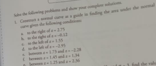 Solve the following problems and show your complete solutions. 
1. Construct a normal curve as a guide in finding the area under the normal 
curve given the following conditions: 
a. to the right of z=2.75
b. to the right of z=-0.12
c. to the left of z=1.55
d. to the left of z=-2.95
e. between z=1.73 and z=-2.28
£ berween z=1.45 and z=1.34
g. between z=1.25 and z=2.36
1 find the valu