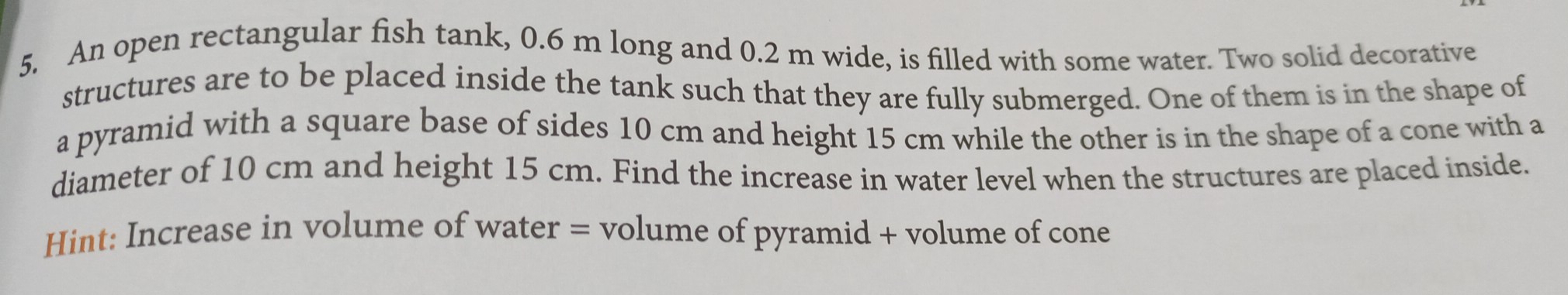 An open rectangular fish tank, 0.6 m long and 0.2 m wide, is filled with some water. Two solid decorative
structures are to be placed inside the tank such that they are fully submerged. One of them is in the shape of
a pyramid with a square base of sides 10 cm and height 15 cm while the other is in the shape of a cone with a
diameter of 10 cm and height 15 cm. Find the increase in water level when the structures are placed inside..
Hint: Increase in volume of water = volume of pyramid + volume of cone