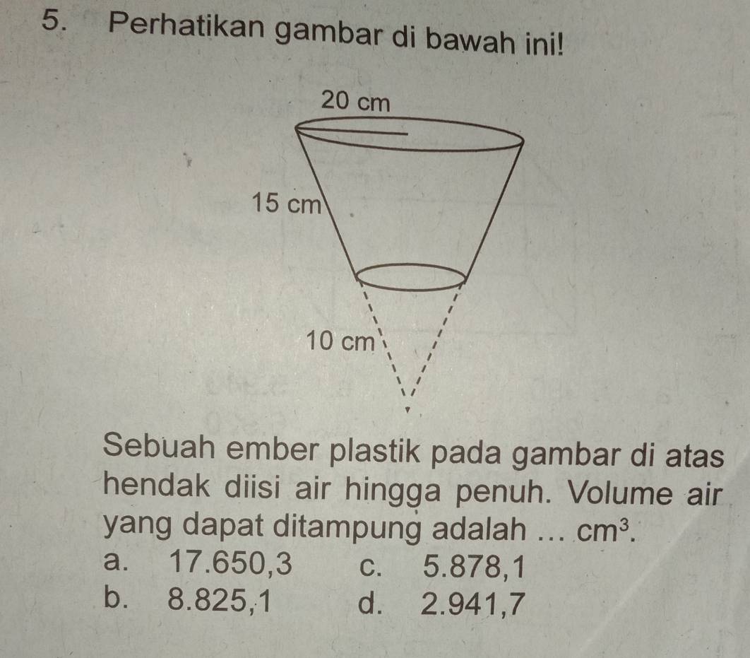 Perhatikan gambar di bawah ini!
Sebuah ember plastik pada gambar di atas
hendak diisi air hingga penuh. Volume air
yang dapat ditampung adalah ... cm^3.
a. 17.650,3 c. 5.878,1
b. 8.825,1 d. 2.941,7