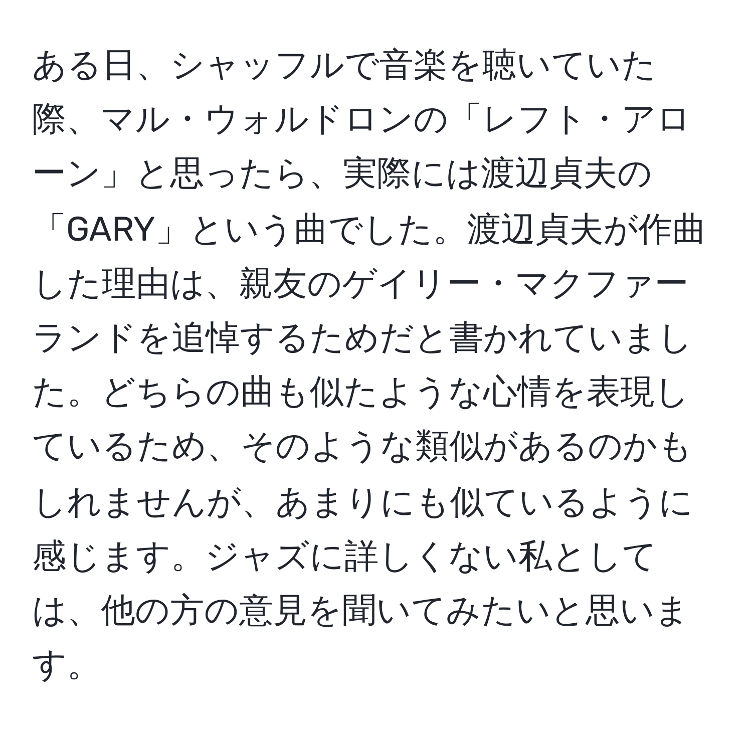 ある日、シャッフルで音楽を聴いていた際、マル・ウォルドロンの「レフト・アローン」と思ったら、実際には渡辺貞夫の「GARY」という曲でした。渡辺貞夫が作曲した理由は、親友のゲイリー・マクファーランドを追悼するためだと書かれていました。どちらの曲も似たような心情を表現しているため、そのような類似があるのかもしれませんが、あまりにも似ているように感じます。ジャズに詳しくない私としては、他の方の意見を聞いてみたいと思います。