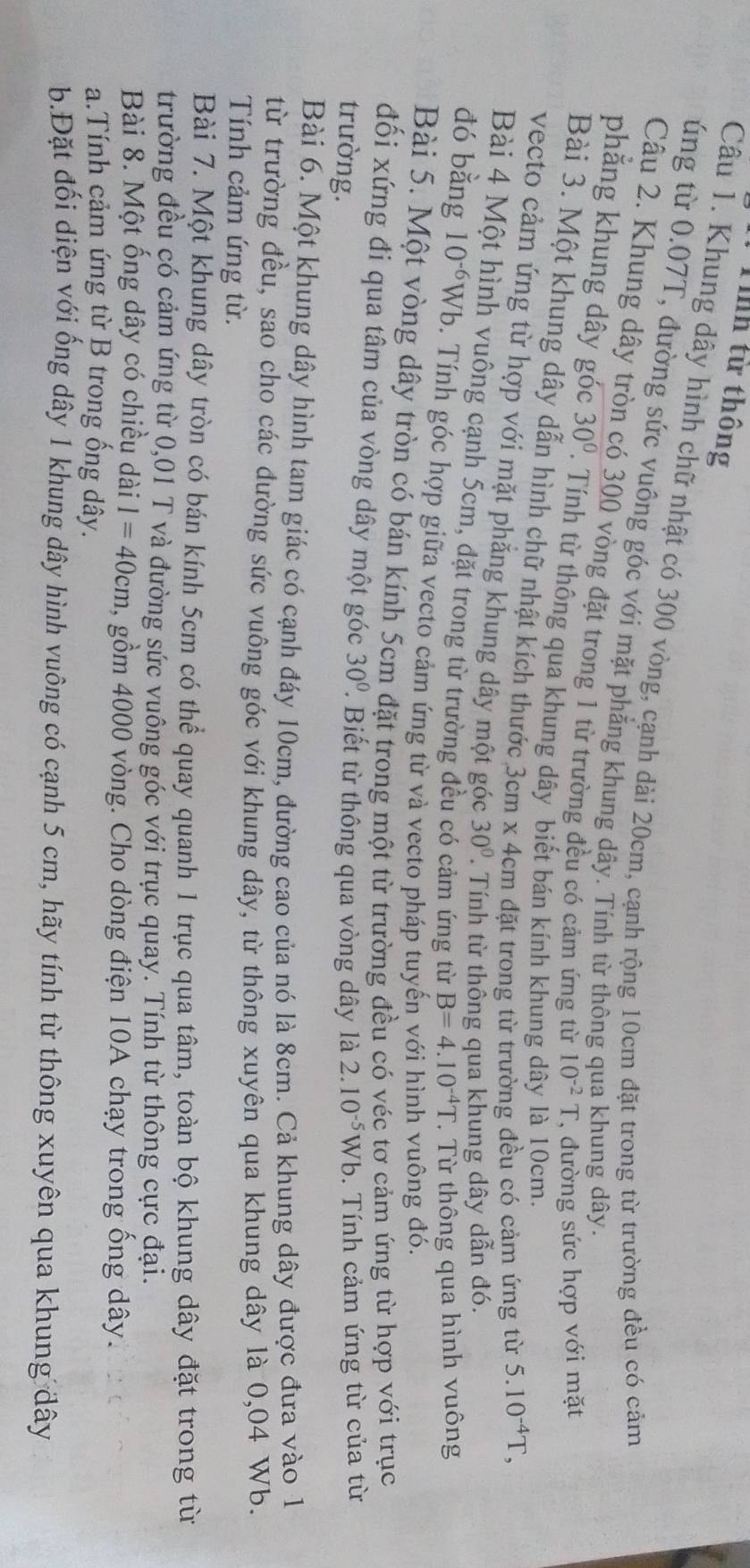 Tính từ thông
Câu 1. Khung dây hình chữ nhật có 300 vòng, cạnh dài 20cm, cạnh rộng 10cm đặt trong từ trường đều có cảm
úng từ 0.07T, đường sức vuông góc với mặt phẳng khung dây. Tính từ thông qua khung dây.
Câu 2. Khung dây tròn có 300 vòng đặt trong 1 từ trường đều có cảm ứng từ 10^(-2)T , đường sức hợp với mặt
phẳng khung dây góc 30°. Tính từ thông qua khung dây biết bán kính khung dây là 10cm.
Bài 3. Một khung dây dẫn hình chữ nhật kích thước 3cm x 4cm đặt trong từ trường đều có cảm ứng từ
5.10^(-4)T,
vecto cảm ứng từ hợp với mặt phẳng khung dây một góc 30°.  Tính từ thông qua khung dây dẫn đó.
Bài 4 Một hình vuông cạnh 5cm, đặt trong từ trường đều có cảm ứng từ B=4.10^(-4)T.  Từ thông qua hình vuông
đó bằng 10^(-6) Wb. Tính góc hợp giữa vecto cảm ứng từ và vecto pháp tuyến với hình vuông đó.
Bài 5. Một vòng dây tròn có bán kính 5cm đặt trong một từ trường đều có véc tơ cảm ứng từ hợp với trục
đối xứng đi qua tâm của vòng dây một góc 30°.  Biết từ thông qua vòng dây là
trường. 2.10^(-5)Wb.  Tính cảm ứng từ của từ
Bài 6. Một khung dây hình tam giác có cạnh đáy 10cm, đường cao của nó là 8cm. Cả khung dây được đưa vào 1
từ trường đều, sao cho các đường sức vuông góc với khung dây, từ thông xuyên qua khung dây là 0,04 Wb.
Tính cảm ứng từ.
Bài 7. Một khung dây tròn có bán kính 5cm có thể quay quanh 1 trục qua tâm, toàn bộ khung dây đặt trong từ
trường đều có cảm ứng từ 0,01 T và đường sức vuông góc với trục quay. Tính từ thông cực đại.
Bài 8. Một ống dây có chiều dài I=40cm , gồm 4000 vòng. Cho dòng điện 10A chạy trong ống dây.
a.Tính cảm ứng từ B trong ống dây.
b.Đặt đối diện với ống dây 1 khung dây hình vuông có cạnh 5 cm, hãy tính từ thông xuyên qua khung đây