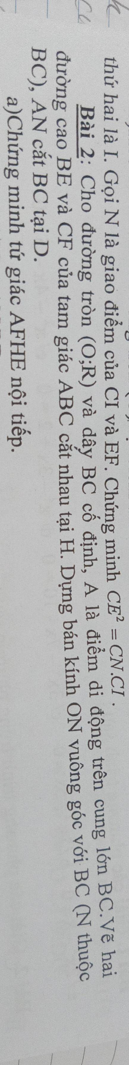 thứ hai là I. Gọi N là giao điểm của CI và EF. Chứng minh CE^2=CN.CI. 
Bài 2: Cho đường tròn (O;R) và dây BC cố định, A là điểm di động trên cung lớn BC.Vẽ hai 
đường cao BE và CF của tam giác ABC cắt nhau tại H. Dựng bán kính ON vuông góc với BC (N thuộc
BC), AN cắt BC tại D. 
a)Chứng minh tứ giác AFHE nội tiếp.