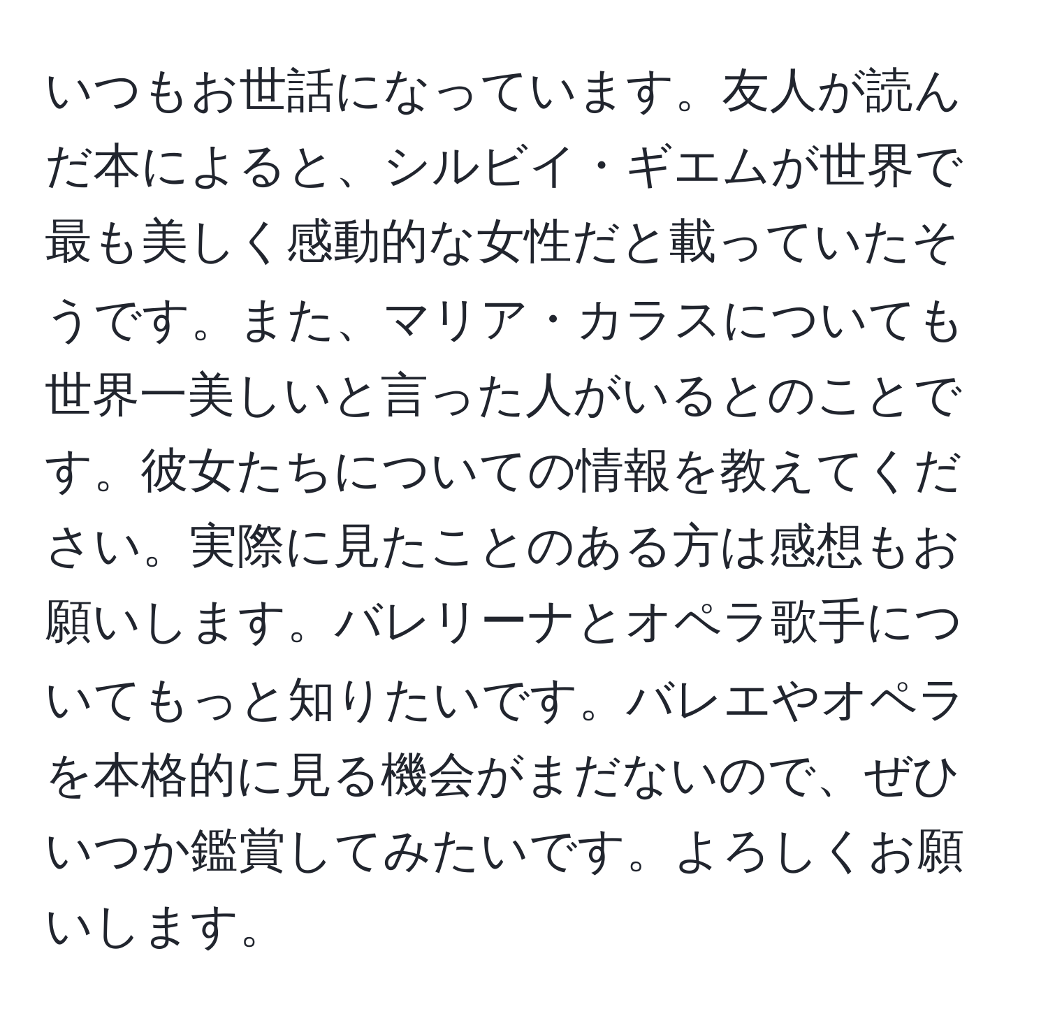 いつもお世話になっています。友人が読んだ本によると、シルビイ・ギエムが世界で最も美しく感動的な女性だと載っていたそうです。また、マリア・カラスについても世界一美しいと言った人がいるとのことです。彼女たちについての情報を教えてください。実際に見たことのある方は感想もお願いします。バレリーナとオペラ歌手についてもっと知りたいです。バレエやオペラを本格的に見る機会がまだないので、ぜひいつか鑑賞してみたいです。よろしくお願いします。