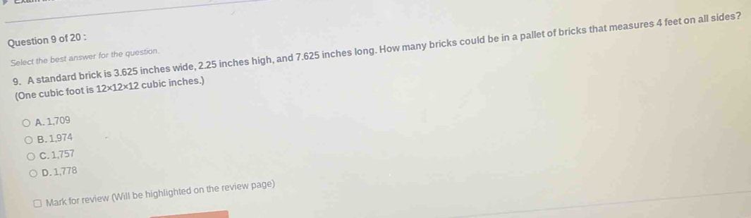 A standard brick is 3.625 inches wide, 2.25 inches high, and 7.625 inches long. How many bricks could be in a pallet of bricks that measures 4 feet on all sides?
Select the best answer for the question.
(One cubic foot is 12* 12* 12 cubic inches.)
A. 1,709
B. 1,974
C. 1,757
D. 1,778
Mark for review (Will be highlighted on the review page)