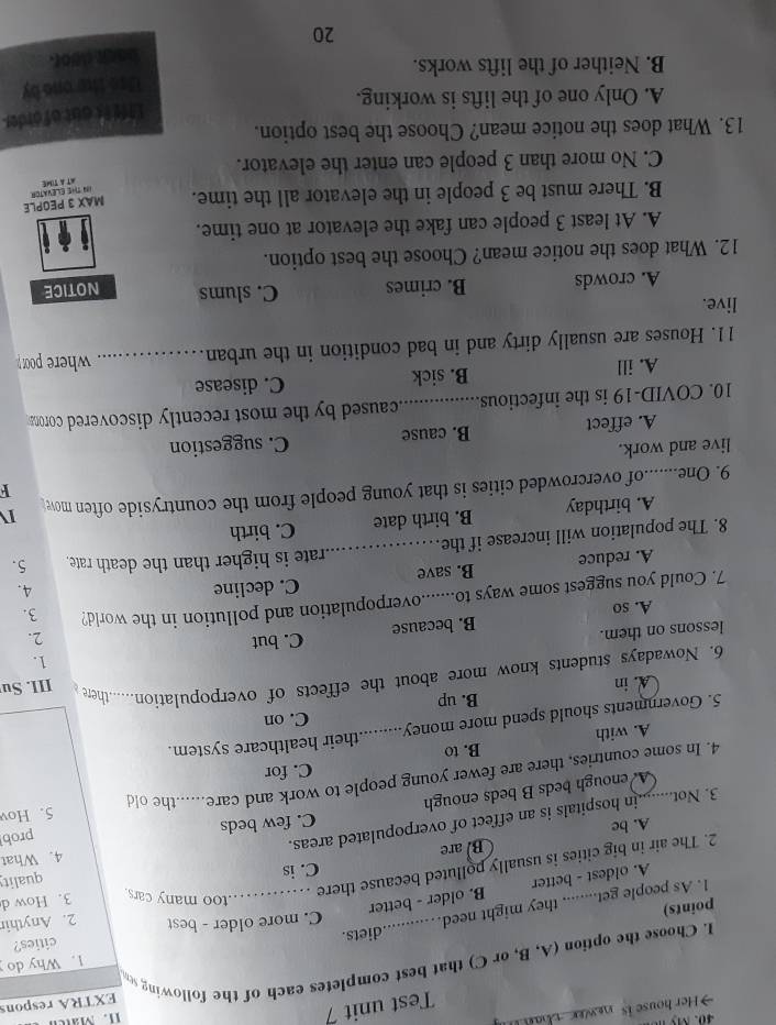 Test unit 7
Her house is  w
11. Mate
I. Choose the option (A, B, or C) that best completes each of the following se EXTRA respons
1. Why do
C. more older - best 2. Anythir
1. As people get........ they might need. diets.
cities?
points)
A. oldest - better B. older - better
too many cars.
C. is quality
2. The air in big cities is usually polluted because there _3. How d
B. are
C. few beds prob
3. Not.....h in hospitals is an effect of overpopulated areas. 4. What
A. be
A. enough beds B beds enough
4. In some countries, there are fewer young people to work and care......the old 5. Hov
C. for
B. to
A. with
5. Governments should spend more money_ ..........their healthcare system.
C. on
B. up
A. in
6. Nowadays students know more about the effects of overpopulation......there III. Su
1.
lessons on them. C. but 2.
A. so B. because
7. Could you suggest some ways to.......overpopulation and pollution in the world? 3.
_
A. reduce B. save C. decline
4.
rate is higher than the death rate. 5.
8. The population will increase if the.
A. birthday B. birth date C. birth
F
9. One_ of overcrowded cities is that young people from the countryside often mow 
I
live and work.
A. effect B. cause C. suggestion
10. COVID-19 is the infectious_  caused by the most recently discovered coron 
A. ill B. sick C. disease
11. Houses are usually dirty and in bad condition in the urban _where poor
live.
A. crowds B. crimes C. slums NOTICE
12. What does the notice mean? Choose the best option.
A. At least 3 people can fake the elevator at one time.
B. There must be 3 people in the elevator all the time. MAX 3 PEOPLE
IN The ELevAtor AT A TIME
C. No more than 3 people can enter the elevator.
13. What does the notice mean? Choose the best option.
Liff is out of order
A. Only one of the lifts is working.
Use the one by
B. Neither of the lifts works.
back door.
20