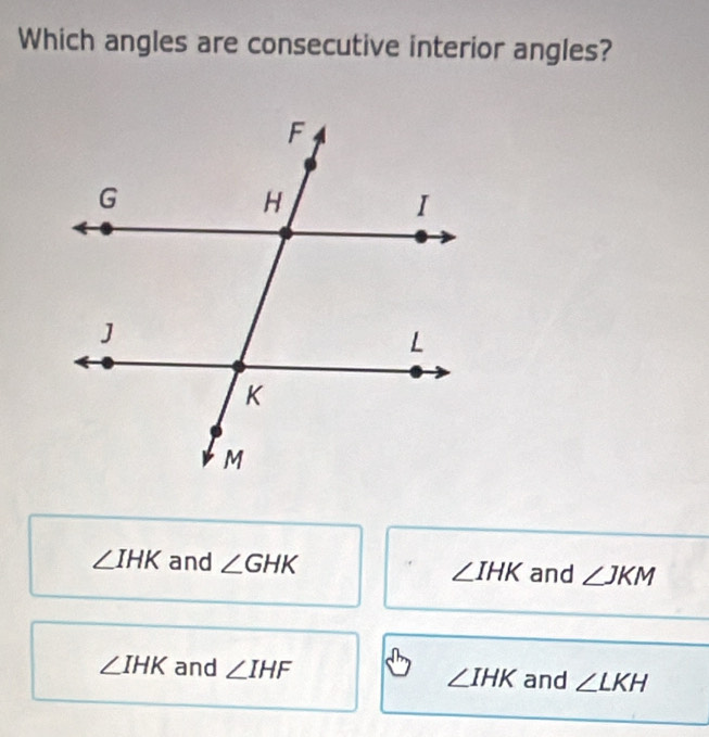 Which angles are consecutive interior angles?
∠ IHK and ∠ GHK ∠ IHK and ∠ JKM
∠ IHK and ∠ IHF ∠ IHK and ∠ LKH