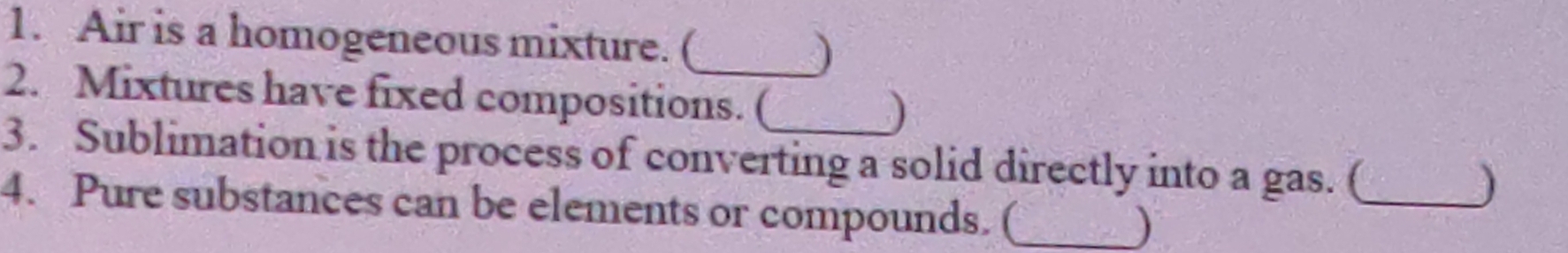 Air is a homogeneous mixture. ( 
_ 
2. Mixtures have fixed compositions. ( 
) 
3. Sublimation is the process of converting a solid directly into a gas. (_ 
) 
4. Pure substances can be elements or compounds. (_ 
)