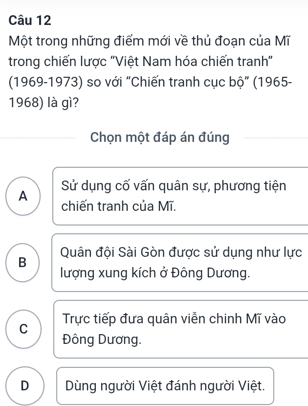 Một trong những điểm mới về thủ đoạn của Mĩ
trong chiến lược “Việt Nam hóa chiến tranh”
(1969-1973) so với “Chiến tranh cục bộ” (1965-
1968) là gì?
Chọn một đáp án đúng
Sử dụng cố vấn quân sự, phương tiện
A
chiến tranh của Mĩ.
Quân đội Sài Gòn được sử dụng như lực
B
lượng xung kích ở Đông Dương.
C Trực tiếp đưa quân viễn chinh Mĩ vào
Đông Dương.
D Dùng người Việt đánh người Việt.