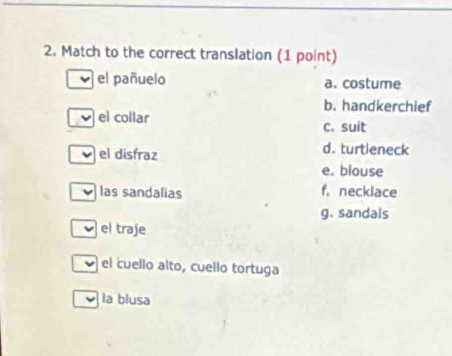 Match to the correct translation (1 point)
el pañuelo a. costume
b. handkerchief
el collar c. suit
el disfraz d. turtleneck
e. blouse
las sandalias f. necklace
g. sandals
el traje
el cuello alto, cuello tortuga
la blusa