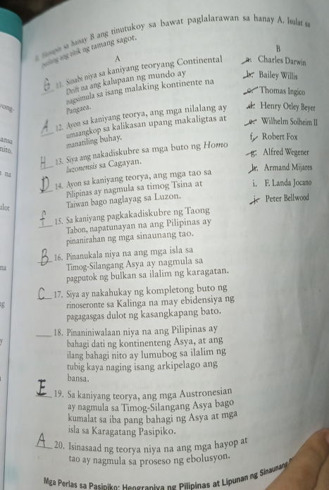 Hape sa banay B ang tinutukoy sa bawat paglalarawan sa hanay A. Isulat sa
B
sng ang nnk ng tamang sagot.
A
11. Simabi niya sa kaniyang teoryang Continental Charles Darwin
Drift na ang kalupaan ng mundo ay Bailey Willis
_nagsimula sa isang malaking kontinente na
Thomas Ingico
rong Pangaea. Wilhelm Solheim II
22. Ayon sa kaniyang teorya, ang mga nilalang ay d Henry Otley Beyer
ansa
_manatiling buhay. umaangkop sa kalikasan upang makaligtas at
Robert Fox
níto,
13. Siya ang nakadiskubre sa mga buto ng Homo
g. Alfred Wegener
_luzonensis sa Cagayan.
Armand Mijares
ì na
14. Ayon sa kaniyang teorya, ang mga tao sa
_Pilipinas ay nagmula sa timog Tsina at i. E. Landa Jocano
alot
Taiwan bago naglayag sa Luzon. Peter Bellwood
15. Sa kaniyang pagkakadiskubre ng Taong
_Tabon, napatunayan na ang Pilipinas ay
pinanirahan ng mga sinaunang tao.
16. Pinanukala niya na ang mga isla sa
na _Timog-Silangang Asya ay nagmula sa
pagputok ng bulkan sa ilalim ng karagatan.
_17. Siya ay nakahukay ng kompletong buto ng
rinoseronte sa Kalinga na may ebidensiya ng
pagagasgas dulot ng kasangkapang bato.
_18. Pinaniniwalaan niya na ang Pilipinas ay
bahagi dati ng kontinenteng Asya, at ang
ilang bahagi nito ay lumubog sa ilalim ng
tubig kaya naging isang arkipelago ang
bansa.
_19. Sa kaniyang teorya, ang mga Austronesian
ay nagmula sa Timog-Silangang Asya bago
kumalat sa iba pang bahagi ng Asya at mga
isla sa Karagatang Pasipiko.
_20. Isinasaad ng teorya niya na ang mga hayop at
tao ay nagmula sa proseso ng ebolusyon.
Mga Perlas sa Pasiniko: Heggrapiva ng Pilipinas at Lipunan ng Sinaunan